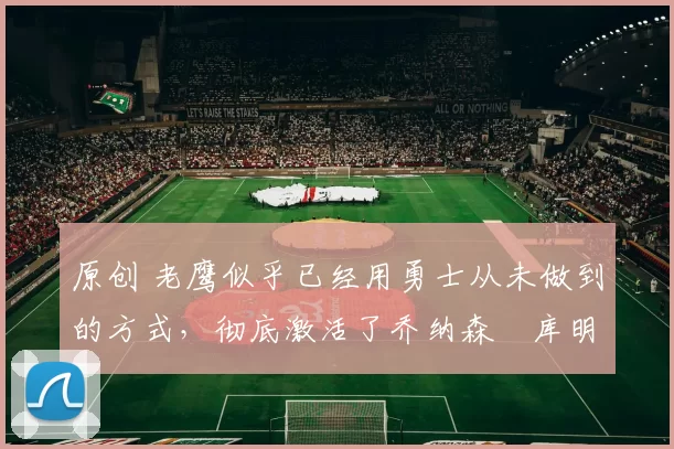 原创 老鹰似乎已经用勇士从未做到的方式,彻底激活了乔纳森・库明加