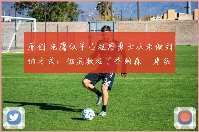 原创 老鹰似乎已经用勇士从未做到的方式，彻底激活了乔纳森・库明加