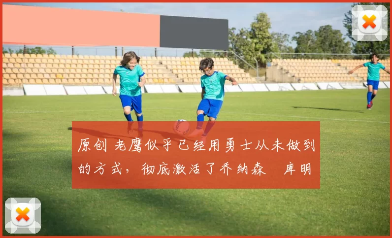 原创 老鹰似乎已经用勇士从未做到的方式，彻底激活了乔纳森・库明加