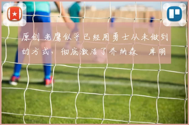 原创 老鹰似乎已经用勇士从未做到的方式,彻底激活了乔纳森・库明加