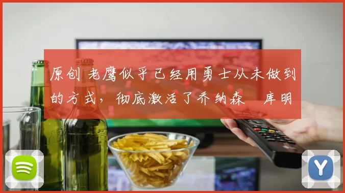 原创 老鹰似乎已经用勇士从未做到的方式，彻底激活了乔纳森・库明加