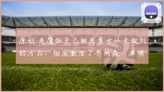 原创 老鹰似乎已经用勇士从未做到的方式,彻底激活了乔纳森・库明加