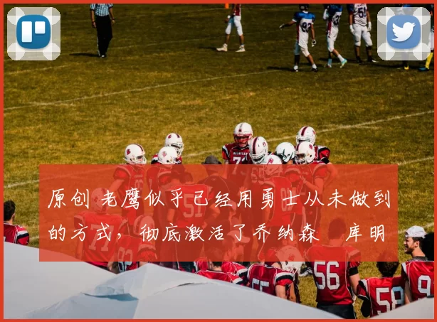 原创 老鹰似乎已经用勇士从未做到的方式，彻底激活了乔纳森・库明加