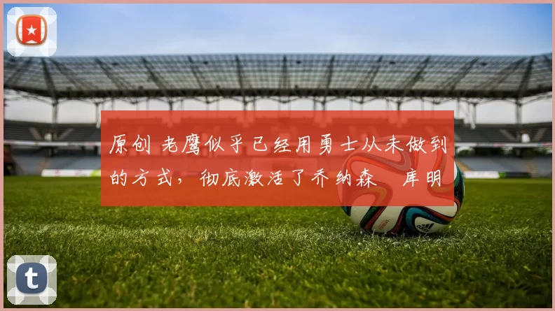 原创 老鹰似乎已经用勇士从未做到的方式，彻底激活了乔纳森・库明加