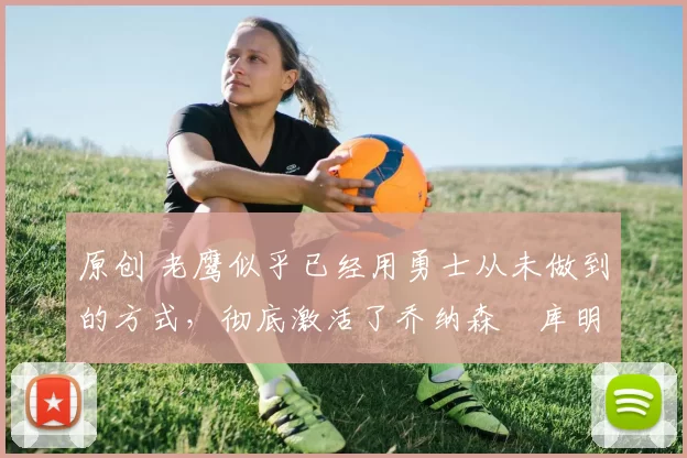 原创 老鹰似乎已经用勇士从未做到的方式，彻底激活了乔纳森・库明加