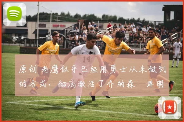 原创 老鹰似乎已经用勇士从未做到的方式，彻底激活了乔纳森・库明加