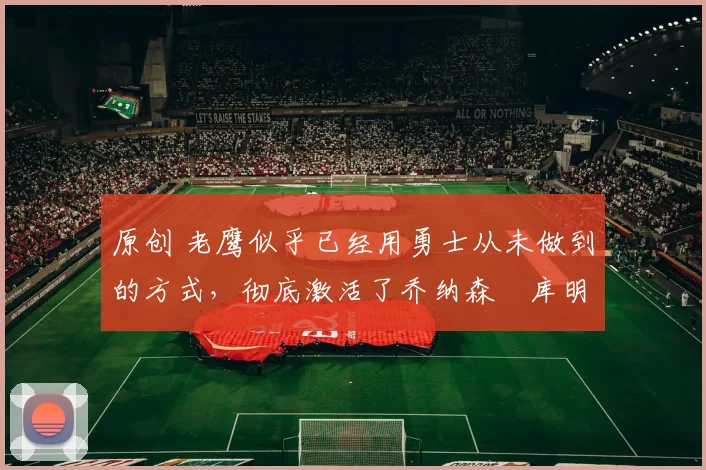 原创 老鹰似乎已经用勇士从未做到的方式,彻底激活了乔纳森・库明加