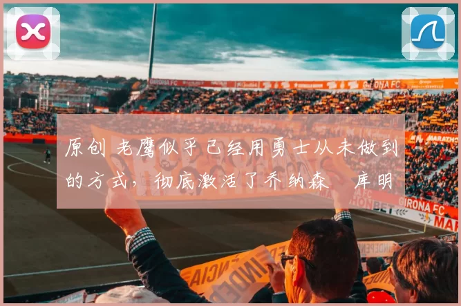 原创 老鹰似乎已经用勇士从未做到的方式，彻底激活了乔纳森・库明加