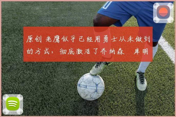 原创 老鹰似乎已经用勇士从未做到的方式，彻底激活了乔纳森・库明加