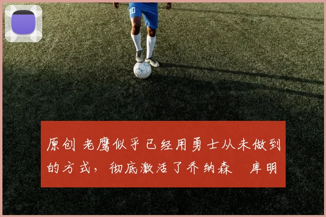 原创 老鹰似乎已经用勇士从未做到的方式，彻底激活了乔纳森・库明加