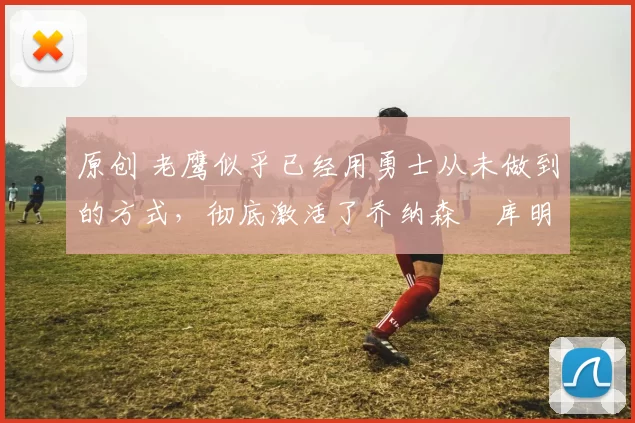 原创 老鹰似乎已经用勇士从未做到的方式，彻底激活了乔纳森・库明加