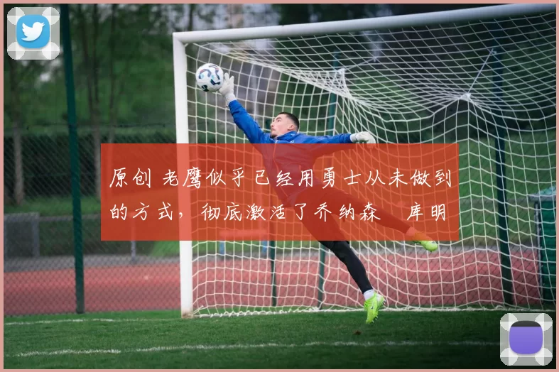 原创 老鹰似乎已经用勇士从未做到的方式，彻底激活了乔纳森・库明加