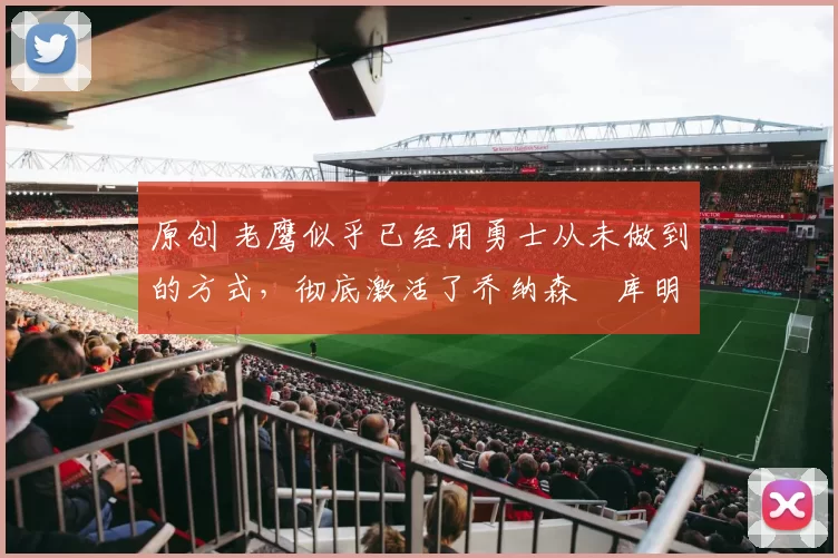 原创 老鹰似乎已经用勇士从未做到的方式，彻底激活了乔纳森・库明加