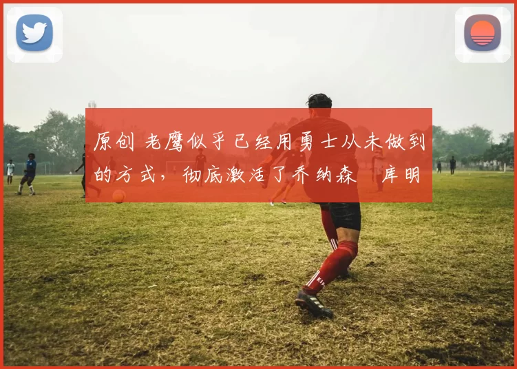 原创 老鹰似乎已经用勇士从未做到的方式，彻底激活了乔纳森・库明加