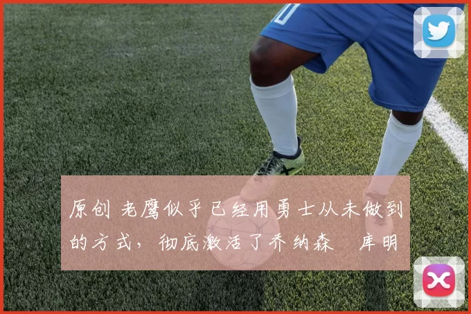 原创 老鹰似乎已经用勇士从未做到的方式,彻底激活了乔纳森・库明加