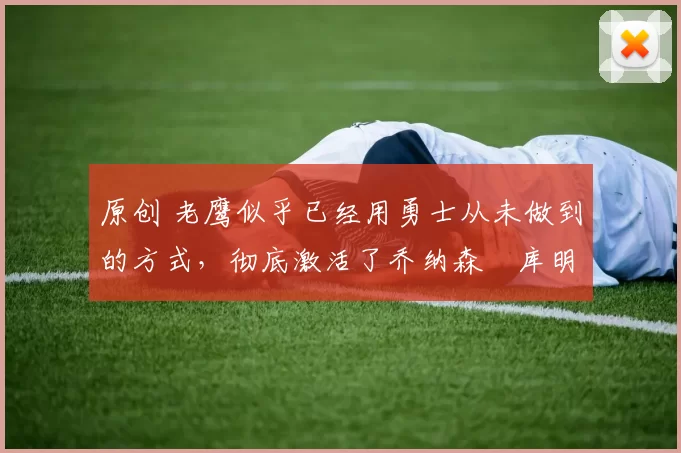 原创 老鹰似乎已经用勇士从未做到的方式，彻底激活了乔纳森・库明加