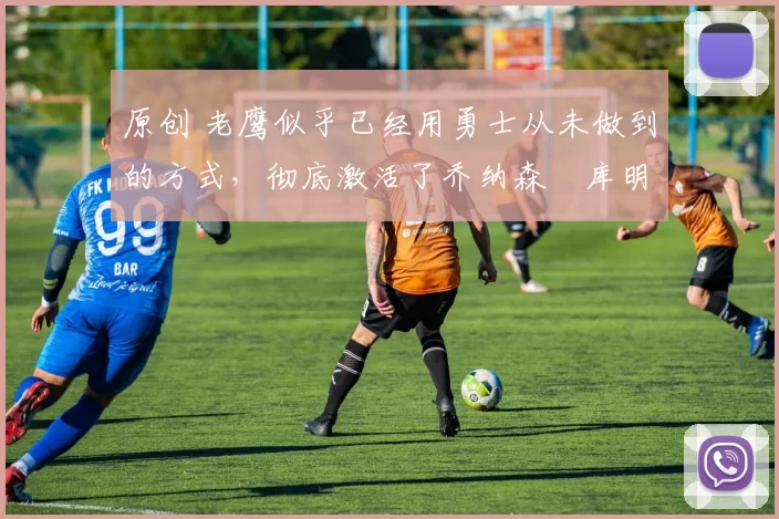 原创 老鹰似乎已经用勇士从未做到的方式，彻底激活了乔纳森・库明加