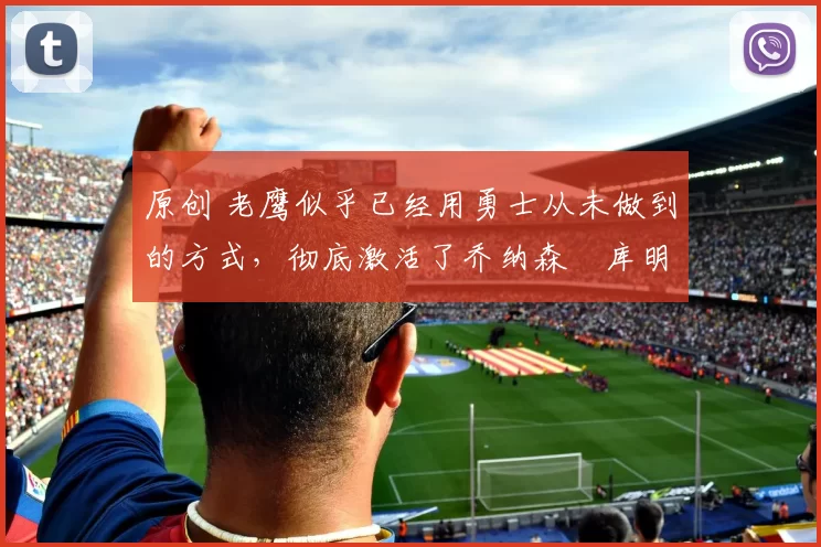 原创 老鹰似乎已经用勇士从未做到的方式,彻底激活了乔纳森・库明加