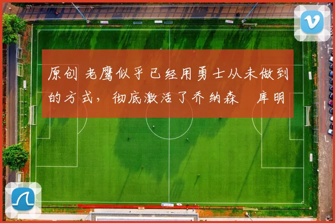 原创 老鹰似乎已经用勇士从未做到的方式,彻底激活了乔纳森・库明加