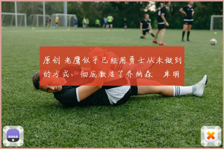 原创 老鹰似乎已经用勇士从未做到的方式,彻底激活了乔纳森・库明加