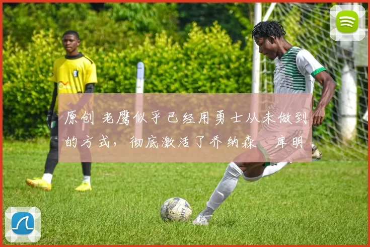 原创 老鹰似乎已经用勇士从未做到的方式,彻底激活了乔纳森・库明加