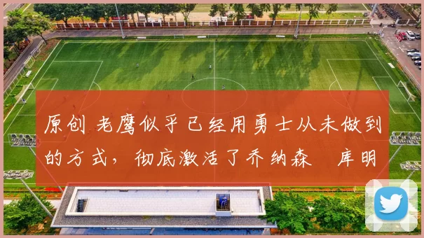 原创 老鹰似乎已经用勇士从未做到的方式，彻底激活了乔纳森・库明加