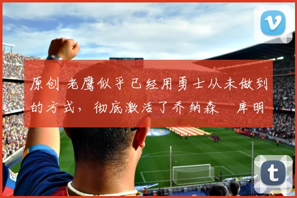 原创 老鹰似乎已经用勇士从未做到的方式,彻底激活了乔纳森・库明加