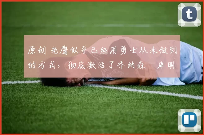 原创 老鹰似乎已经用勇士从未做到的方式，彻底激活了乔纳森・库明加