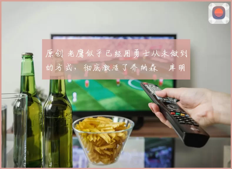 原创 老鹰似乎已经用勇士从未做到的方式，彻底激活了乔纳森・库明加