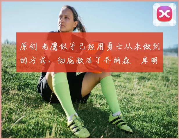 原创 老鹰似乎已经用勇士从未做到的方式，彻底激活了乔纳森・库明加