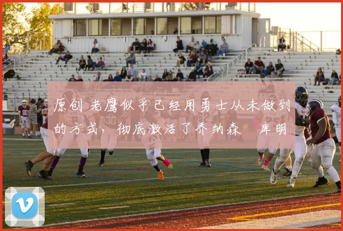 原创 老鹰似乎已经用勇士从未做到的方式，彻底激活了乔纳森・库明加