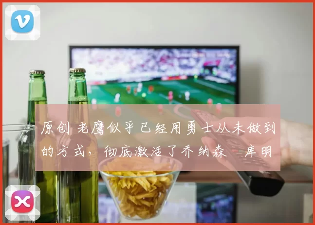 原创 老鹰似乎已经用勇士从未做到的方式，彻底激活了乔纳森・库明加