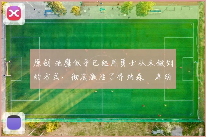 原创 老鹰似乎已经用勇士从未做到的方式，彻底激活了乔纳森・库明加