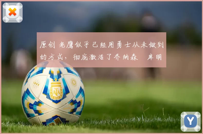 原创 老鹰似乎已经用勇士从未做到的方式，彻底激活了乔纳森・库明加