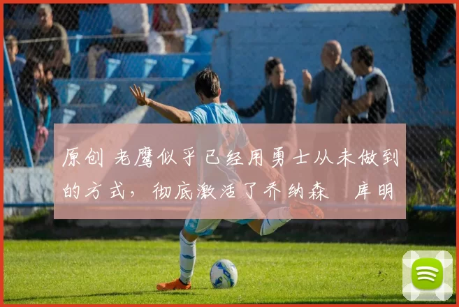 原创 老鹰似乎已经用勇士从未做到的方式,彻底激活了乔纳森・库明加