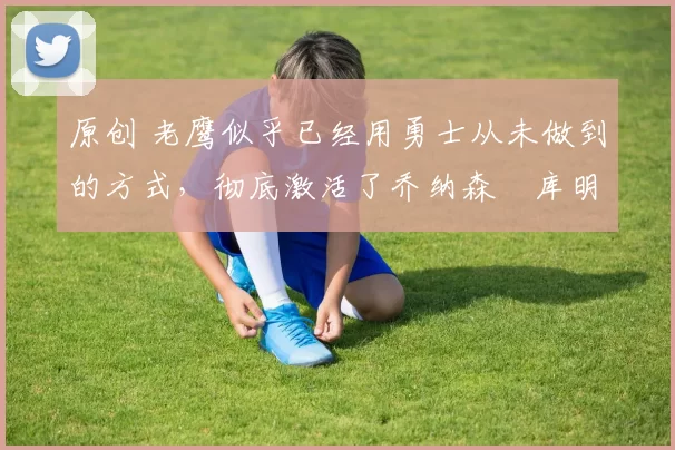 原创 老鹰似乎已经用勇士从未做到的方式，彻底激活了乔纳森・库明加