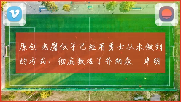 原创 老鹰似乎已经用勇士从未做到的方式，彻底激活了乔纳森・库明加