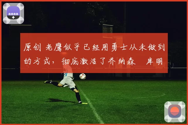 原创 老鹰似乎已经用勇士从未做到的方式，彻底激活了乔纳森・库明加