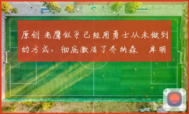 原创 老鹰似乎已经用勇士从未做到的方式，彻底激活了乔纳森・库明加