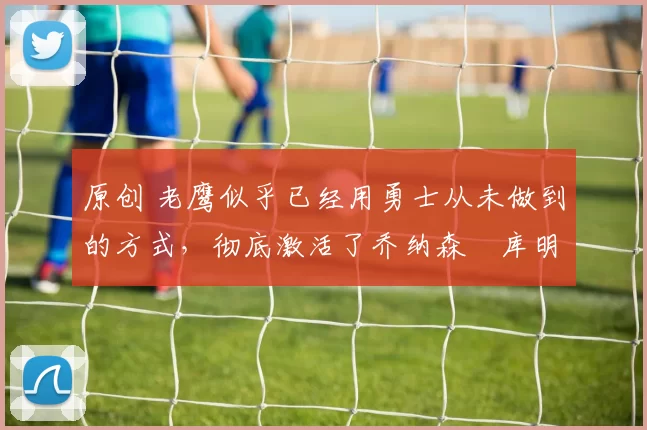 原创 老鹰似乎已经用勇士从未做到的方式，彻底激活了乔纳森・库明加