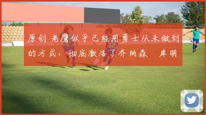 原创 老鹰似乎已经用勇士从未做到的方式，彻底激活了乔纳森・库明加