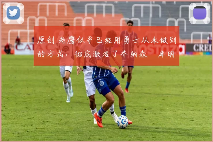 原创 老鹰似乎已经用勇士从未做到的方式，彻底激活了乔纳森・库明加