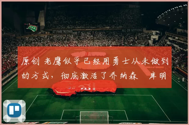 原创 老鹰似乎已经用勇士从未做到的方式，彻底激活了乔纳森・库明加