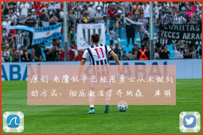 原创 老鹰似乎已经用勇士从未做到的方式，彻底激活了乔纳森・库明加