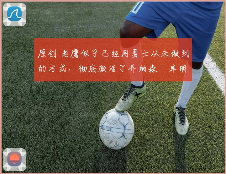 原创 老鹰似乎已经用勇士从未做到的方式，彻底激活了乔纳森・库明加