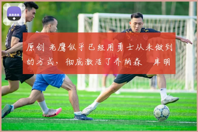 原创 老鹰似乎已经用勇士从未做到的方式,彻底激活了乔纳森・库明加