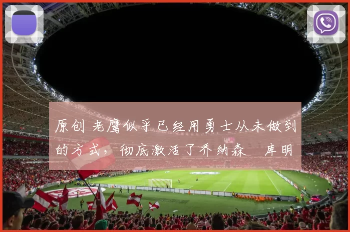 原创 老鹰似乎已经用勇士从未做到的方式，彻底激活了乔纳森・库明加