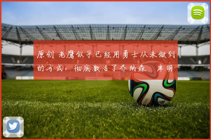 原创 老鹰似乎已经用勇士从未做到的方式,彻底激活了乔纳森・库明加