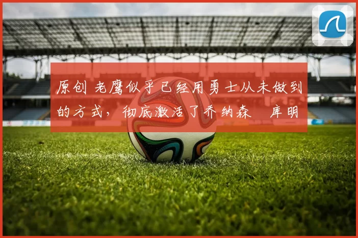 原创 老鹰似乎已经用勇士从未做到的方式,彻底激活了乔纳森・库明加