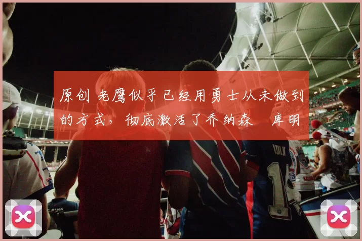 原创 老鹰似乎已经用勇士从未做到的方式，彻底激活了乔纳森・库明加